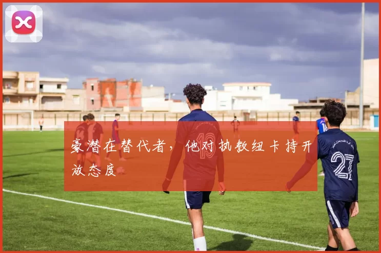 豪潜在替代者，他对执教纽卡持开放态度