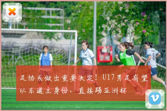 足协或做出重要决定！U17男足有望以东道主身份，直接踢亚洲杯