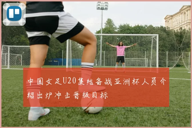 中国女足U20集结备战亚洲杯人员介绍出炉冲击晋级目标