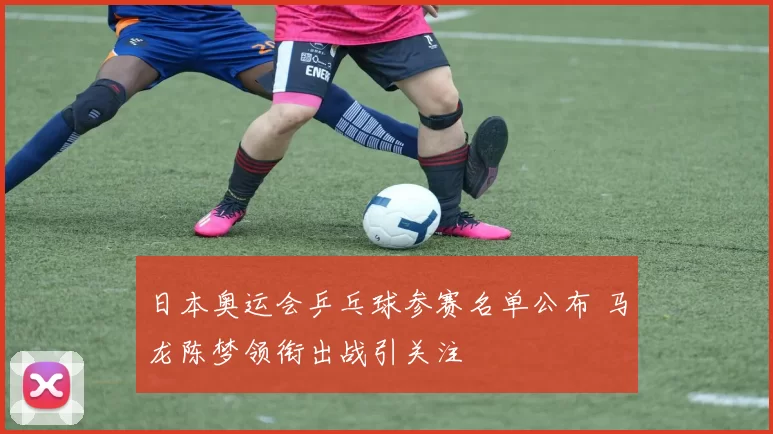 日本奥运会乒乓球参赛名单公布 马龙陈梦领衔出战引关注
