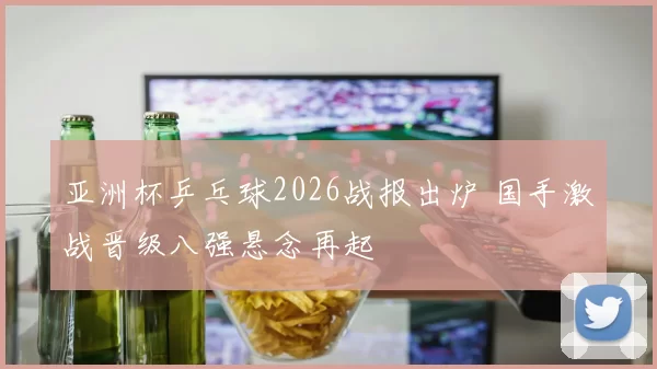 亚洲杯乒乓球2026战报出炉 国手激战晋级八强悬念再起