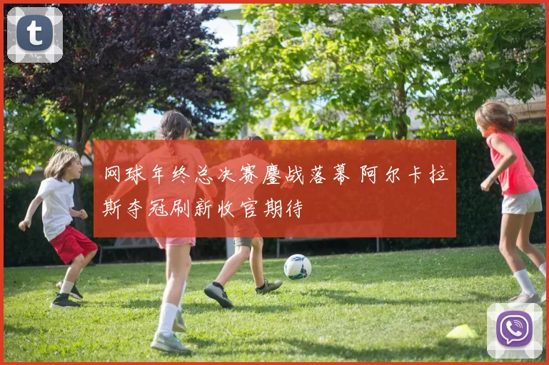 网球年终总决赛鏖战落幕 阿尔卡拉斯夺冠刷新收官期待