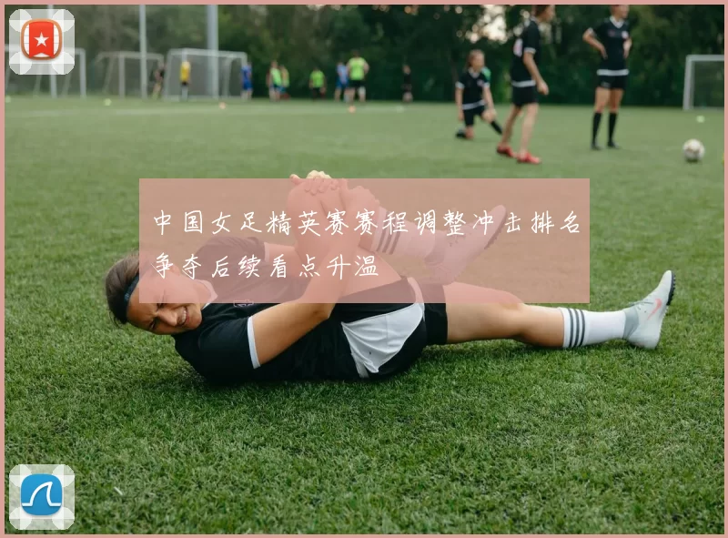 中国女足精英赛赛程调整冲击排名争夺后续看点升温