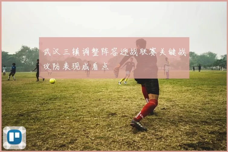 武汉三镇调整阵容迎战联赛关键战攻防表现成看点