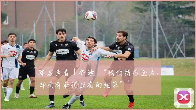 赛后声音｜乔迪_“我们拼尽全力，却没有获得应有的结果”