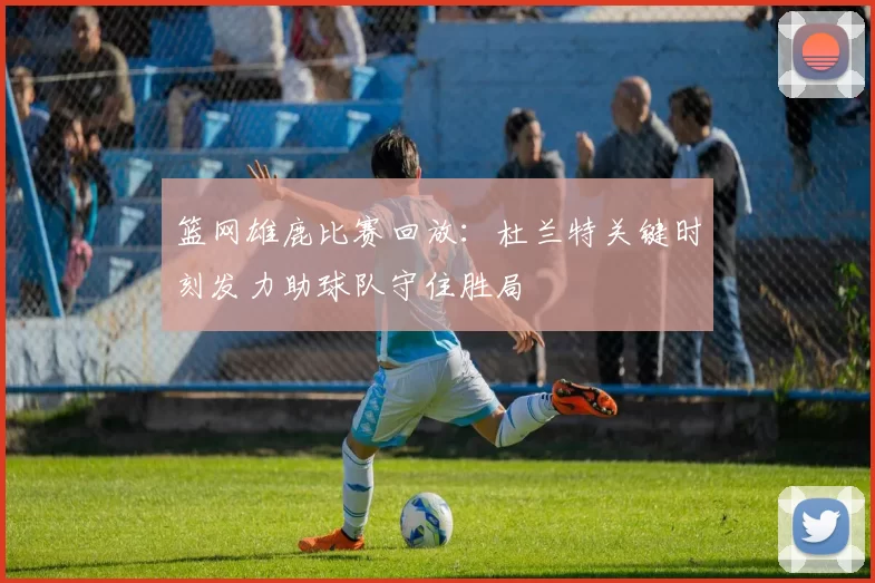 篮网雄鹿比赛回放：杜兰特关键时刻发力助球队守住胜局