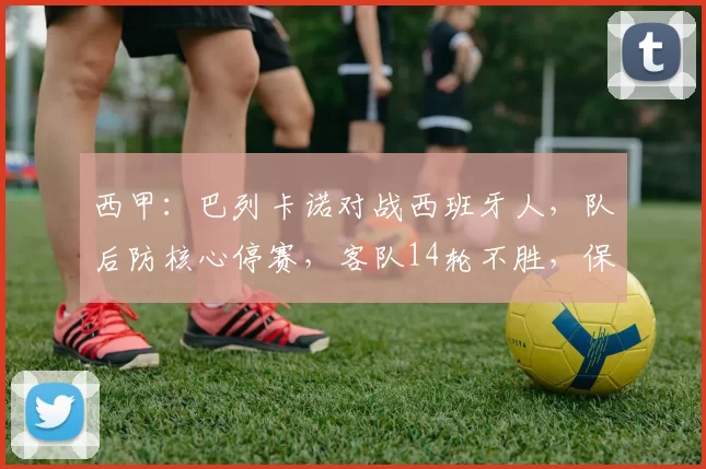 西甲：巴列卡诺对战西班牙人，队后防核心停赛，客队14轮不胜，保级关键战，比分预测_赛季_雅典AEK