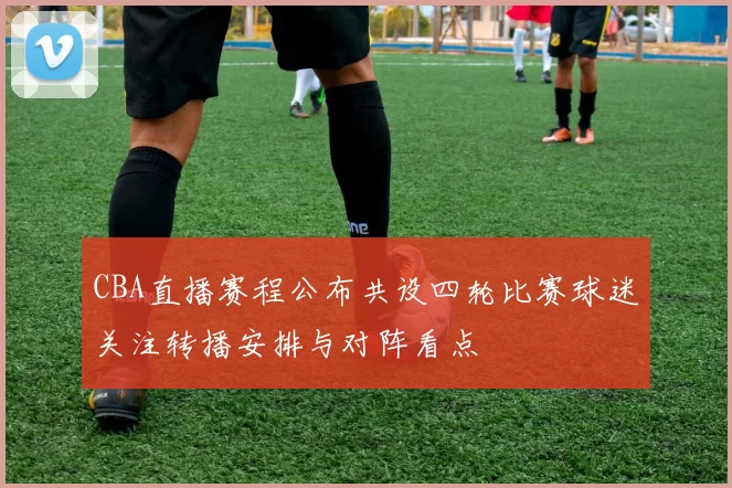 CBA直播赛程公布共设四轮比赛球迷关注转播安排与对阵看点