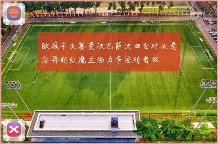 欧冠半决赛曼联巴萨次回合对决悬念再起红魔主场力争逆转晋级