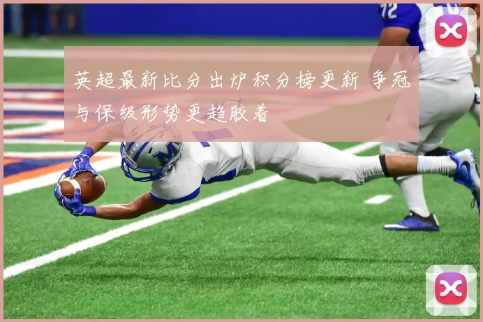 英超最新比分出炉积分榜更新 争冠与保级形势更趋胶着