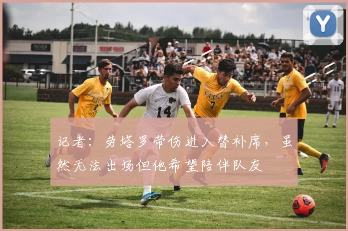 记者：劳塔罗带伤进入替补席，虽然无法出场但他希望陪伴队友