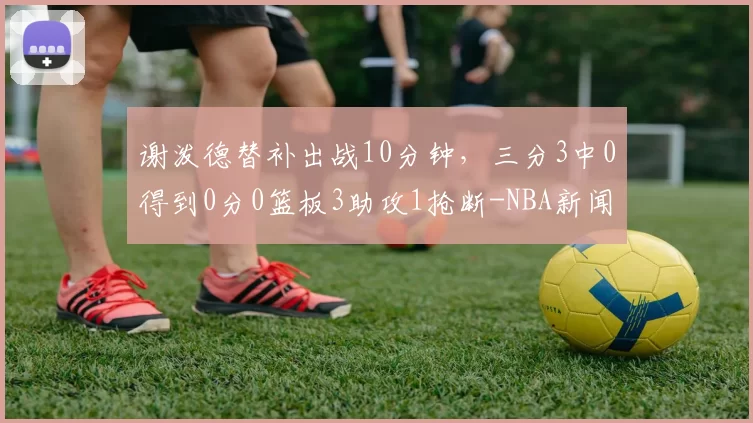 谢泼德替补出战10分钟，三分3中0得到0分0篮板3助攻1抢断-NBA新闻