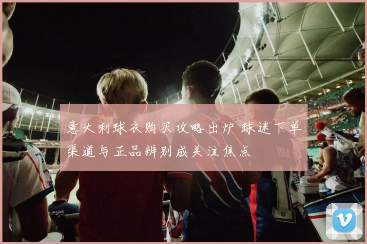 意大利球衣购买攻略出炉 球迷下单渠道与正品辨别成关注焦点