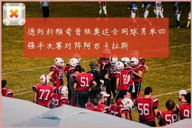 德约科维奇晋级奥运会网球男单四强半决赛对阵阿尔卡拉斯