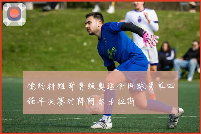 德约科维奇晋级奥运会网球男单四强半决赛对阵阿尔卡拉斯