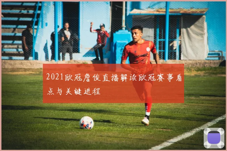 2021欧冠詹俊直播解读欧冠赛事看点与关键进程