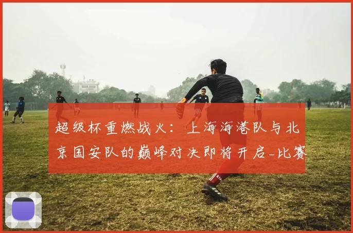 超级杯重燃战火：上海海港队与北京国安队的巅峰对决即将开启_比赛_中国足球协会_球迷