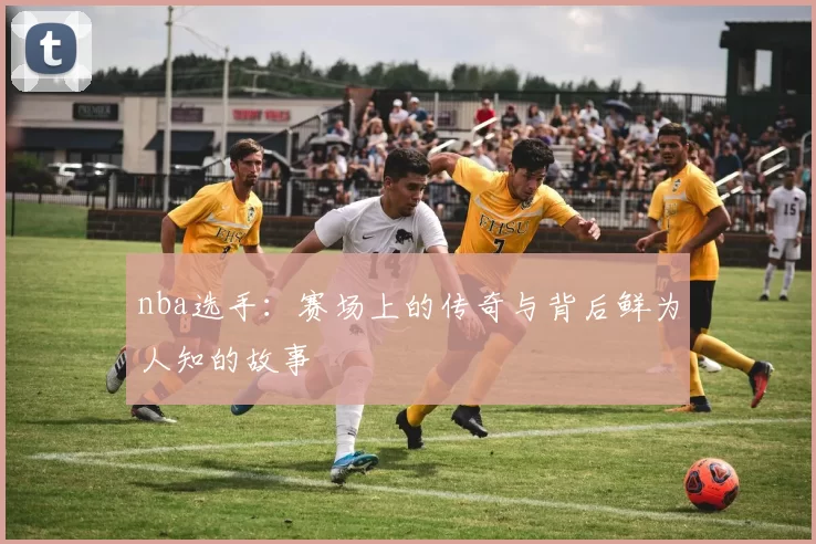 nba选手：赛场上的传奇与背后鲜为人知的故事