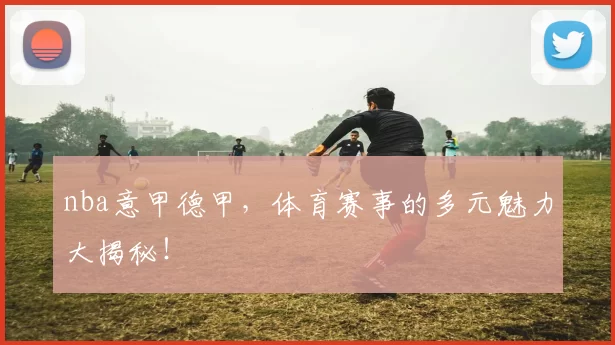 nba意甲德甲，体育赛事的多元魅力大揭秘！