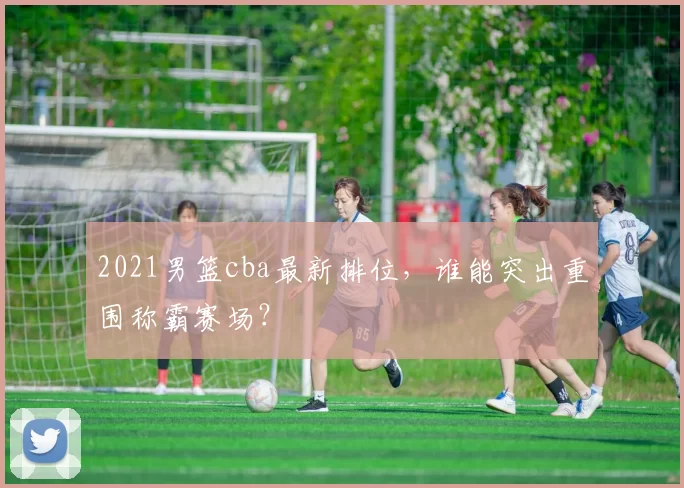 2021男篮cba最新排位，谁能突出重围称霸赛场？