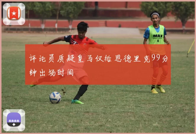 评论员质疑皇马仅给恩德里克99分钟出场时间