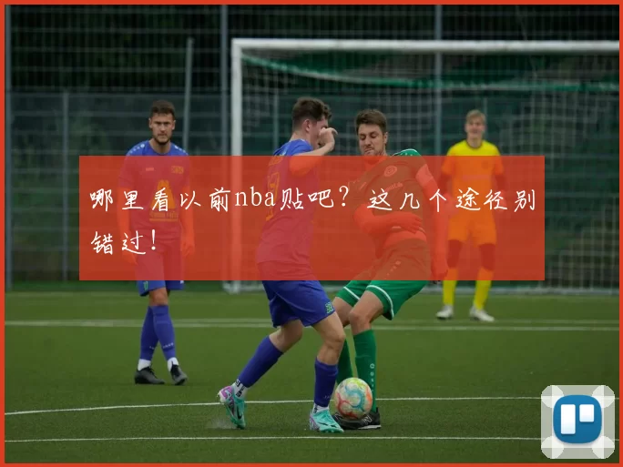 哪里看以前nba贴吧？这几个途径别错过！