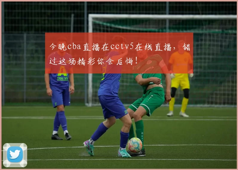 今晚cba直播在cctv5在线直播，错过这场精彩你会后悔！