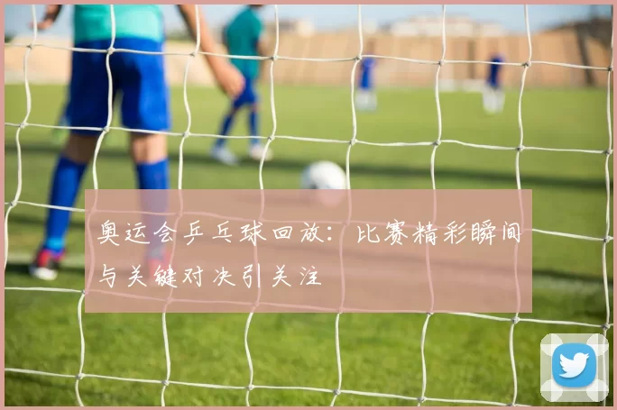 奥运会乒乓球回放：比赛精彩瞬间与关键对决引关注
