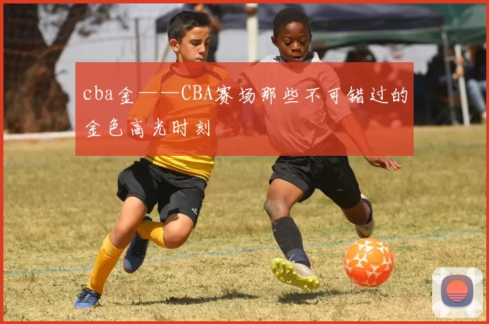 cba金——CBA赛场那些不可错过的金色高光时刻