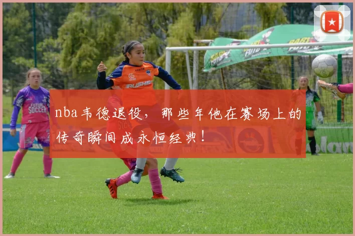 nba韦德退役，那些年他在赛场上的传奇瞬间成永恒经典！