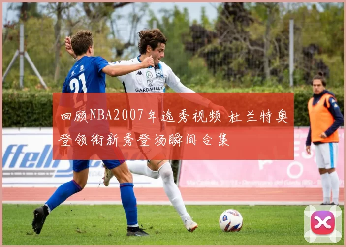 回顾NBA2007年选秀视频 杜兰特奥登领衔新秀登场瞬间合集