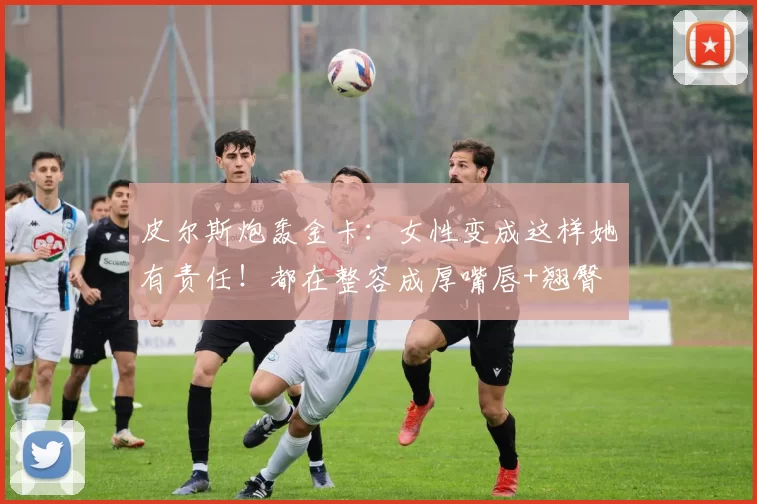 皮尔斯炮轰金卡:女性变成这样她有责任!都在整容成厚嘴唇+翘臀