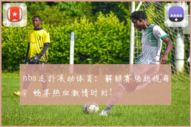nba虎扑滚动体育：解锁赛场新视角，畅享热血激情时刻！