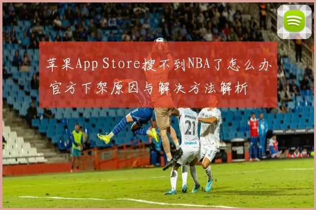 苹果App Store搜不到NBA了怎么办 官方下架原因与解决方法解析
