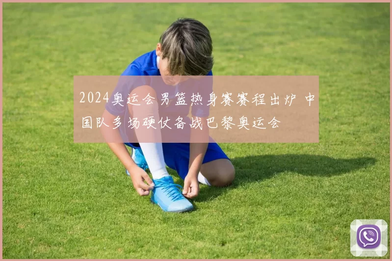 2024奥运会男篮热身赛赛程出炉 中国队多场硬仗备战巴黎奥运会