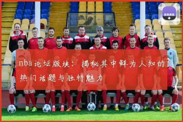 nba论坛版块:揭秘其中鲜为人知的热门话题与独特魅力